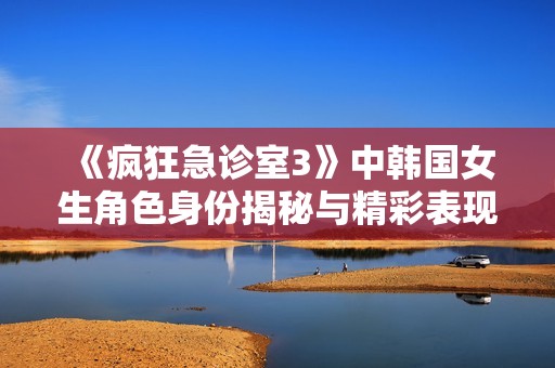 《疯狂急诊室3》中韩国女生角色身份揭秘与精彩表现分析