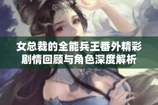 女总裁的全能兵王番外精彩剧情回顾与角色深度解析