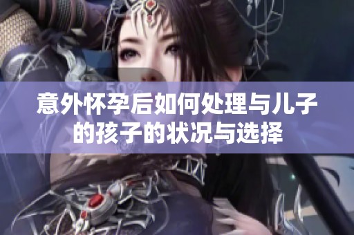 意外怀孕后如何处理与儿子的孩子的状况与选择