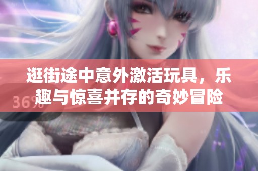 逛街途中意外激活玩具，乐趣与惊喜并存的奇妙冒险
