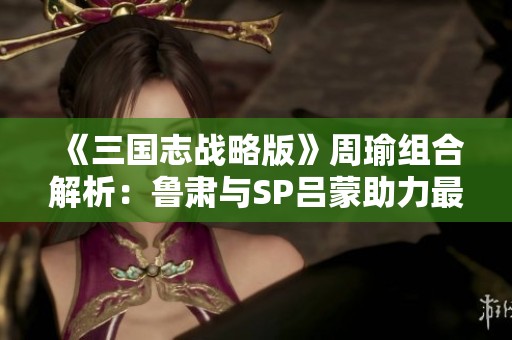 《三国志战略版》周瑜组合解析：鲁肃与SP吕蒙助力最强阵容揭秘