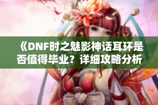 《DNF时之魅影神话耳环是否值得毕业？详细攻略分析》