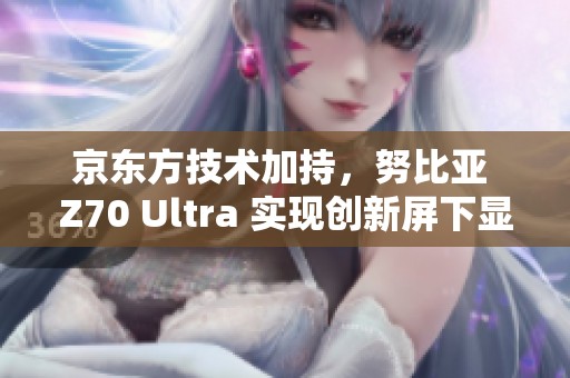 京东方技术加持，努比亚 Z70 Ultra 实现创新屏下显示体验
