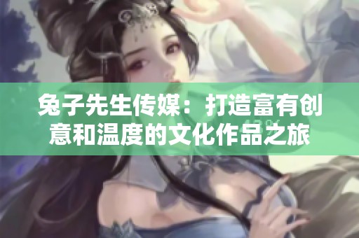 兔子先生传媒：打造富有创意和温度的文化作品之旅