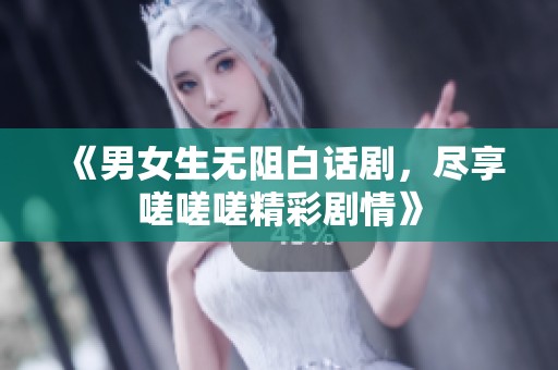 《男女生无阻白话剧，尽享嗟嗟嗟精彩剧情》