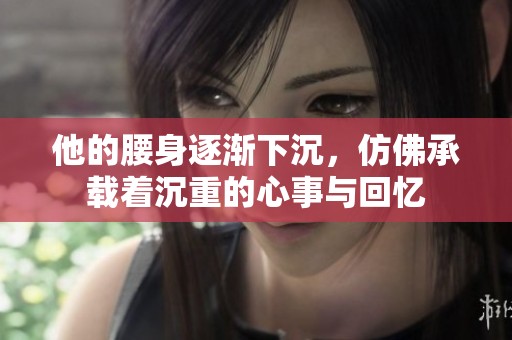 他的腰身逐渐下沉，仿佛承载着沉重的心事与回忆