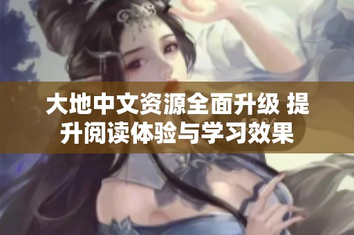 大地中文资源全面升级 提升阅读体验与学习效果