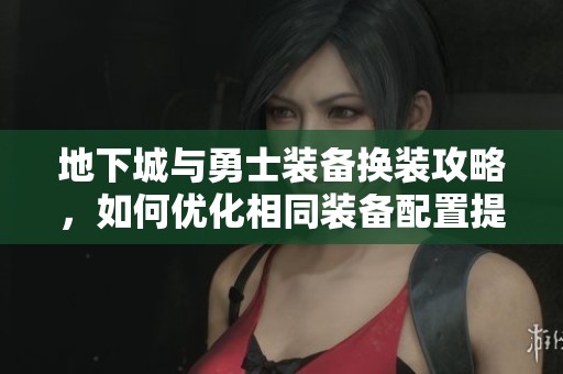 地下城与勇士装备换装攻略，如何优化相同装备配置提升战力