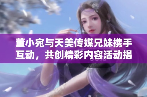 董小宛与天美传媒兄妹携手互动，共创精彩内容活动揭秘