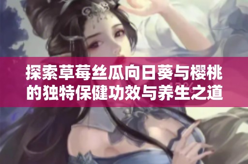 探索草莓丝瓜向日葵与樱桃的独特保健功效与养生之道