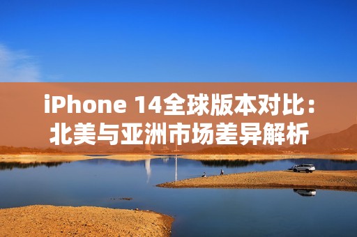 iPhone 14全球版本对比：北美与亚洲市场差异解析