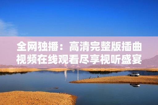 全网独播：高清完整版插曲视频在线观看尽享视听盛宴