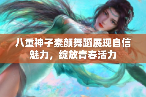 八重神子素颜舞蹈展现自信魅力，绽放青春活力