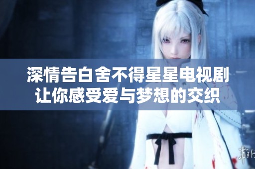 深情告白舍不得星星电视剧让你感受爱与梦想的交织