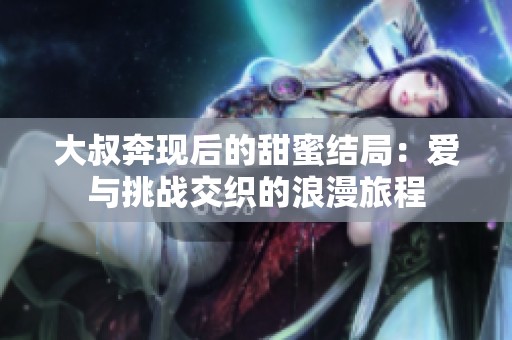大叔奔现后的甜蜜结局：爱与挑战交织的浪漫旅程