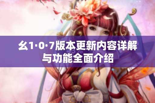 幺1·0·7版本更新内容详解与功能全面介绍