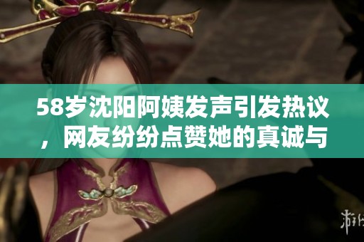 58岁沈阳阿姨发声引发热议，网友纷纷点赞她的真诚与个性