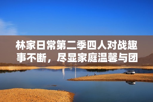 林家日常第二季四人对战趣事不断，尽显家庭温馨与团结