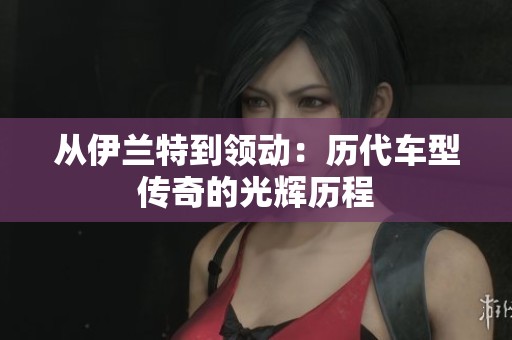 从伊兰特到领动：历代车型传奇的光辉历程
