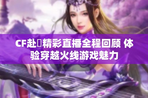 CF赴姎精彩直播全程回顾 体验穿越火线游戏魅力