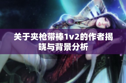 关于夹枪带棒1v2的作者揭晓与背景分析