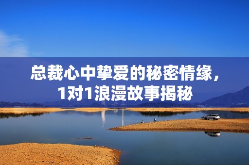 总裁心中挚爱的秘密情缘，1对1浪漫故事揭秘