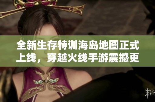 全新生存特训海岛地图正式上线，穿越火线手游震撼更新解析