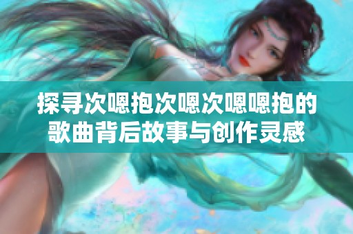 探寻次嗯抱次嗯次嗯嗯抱的歌曲背后故事与创作灵感