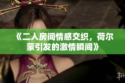 《二人房间情感交织，荷尔蒙引发的激情瞬间》