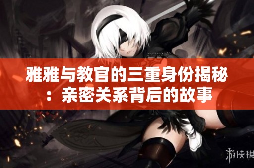 雅雅与教官的三重身份揭秘：亲密关系背后的故事
