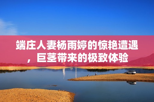 端庄人妻杨雨婷的惊艳遭遇，巨茎带来的极致体验