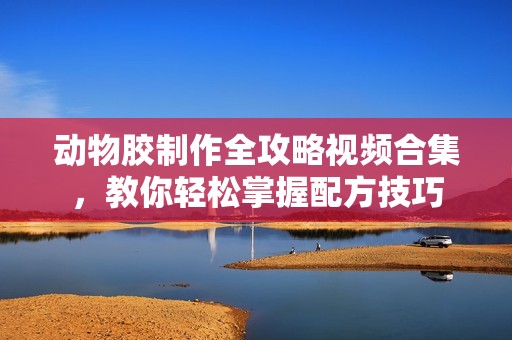 动物胶制作全攻略视频合集，教你轻松掌握配方技巧