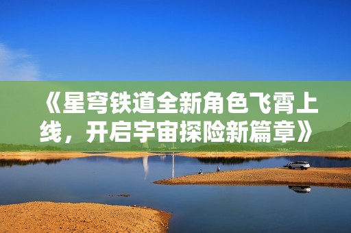 《星穹铁道全新角色飞霄上线，开启宇宙探险新篇章》