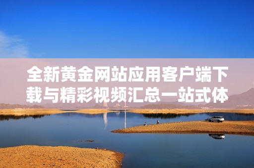 全新黄金网站应用客户端下载与精彩视频汇总一站式体验