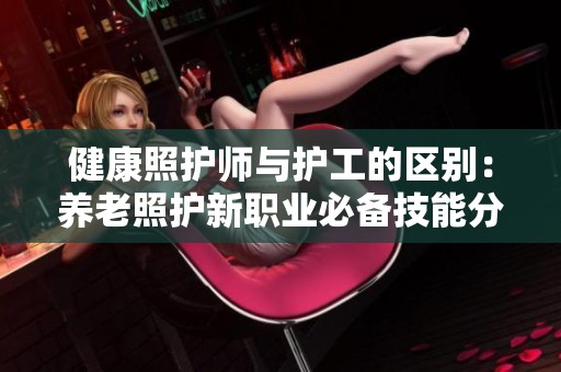 健康照护师与护工的区别：养老照护新职业必备技能分析
