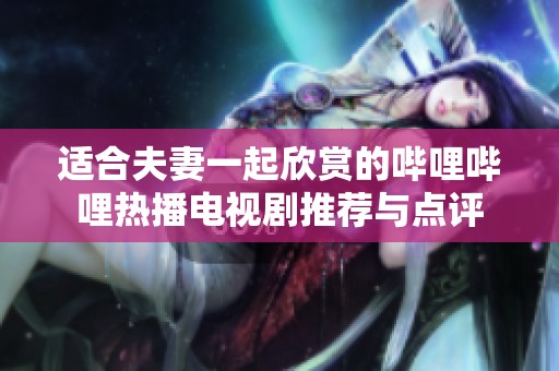 适合夫妻一起欣赏的哔哩哔哩热播电视剧推荐与点评