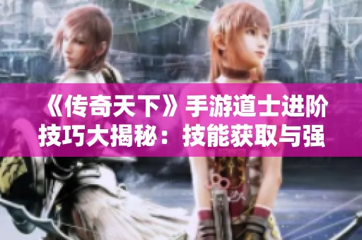 《传奇天下》手游道士进阶技巧大揭秘：技能获取与强化全指南