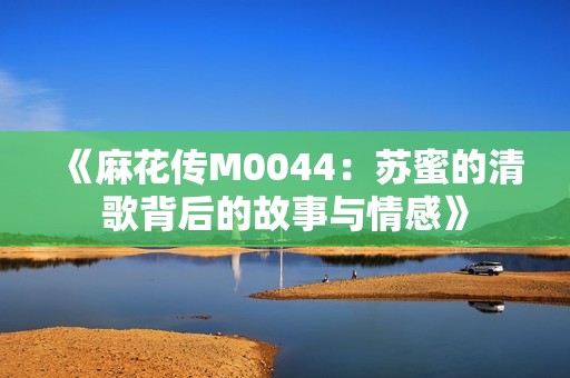 《麻花传M0044：苏蜜的清歌背后的故事与情感》