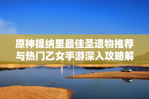 原神提纳里最佳圣遗物推荐与热门乙女手游深入攻略解析