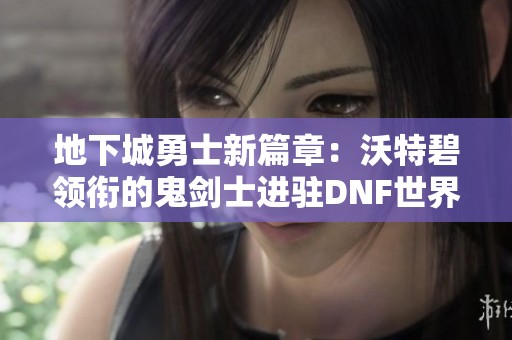 地下城勇士新篇章：沃特碧领衔的鬼剑士进驻DNF世界