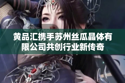 黄品汇携手苏州丝瓜晶体有限公司共创行业新传奇