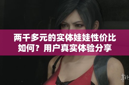 两千多元的实体娃娃性价比如何？用户真实体验分享