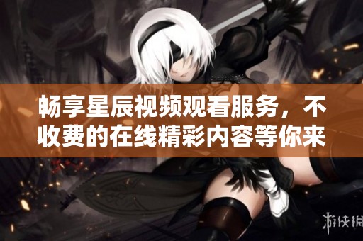畅享星辰视频观看服务，不收费的在线精彩内容等你来体验
