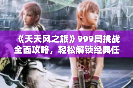 《天天风之旅》999局挑战全面攻略，轻松解锁经典任务与快速成顶尖技巧