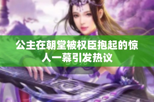 公主在朝堂被权臣抱起的惊人一幕引发热议