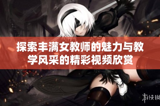 探索丰满女教师的魅力与教学风采的精彩视频欣赏