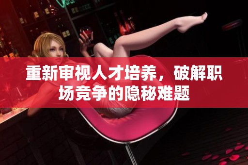重新审视人才培养，破解职场竞争的隐秘难题