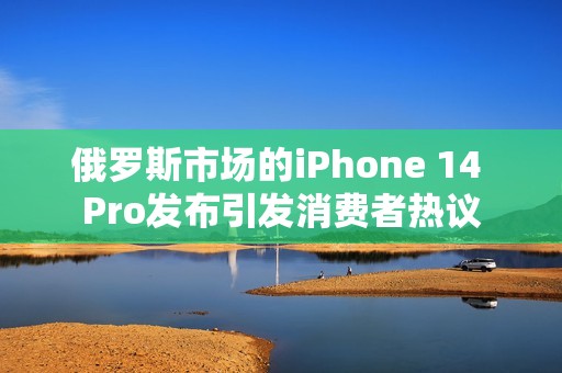 俄罗斯市场的iPhone 14 Pro发布引发消费者热议