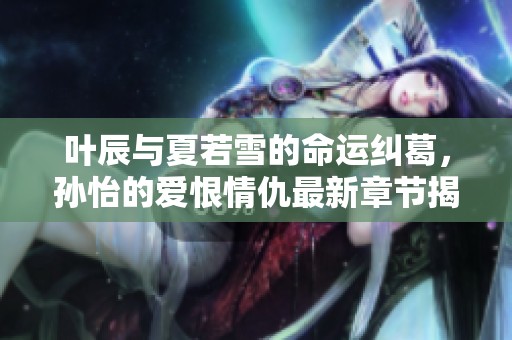 叶辰与夏若雪的命运纠葛，孙怡的爱恨情仇最新章节揭秘