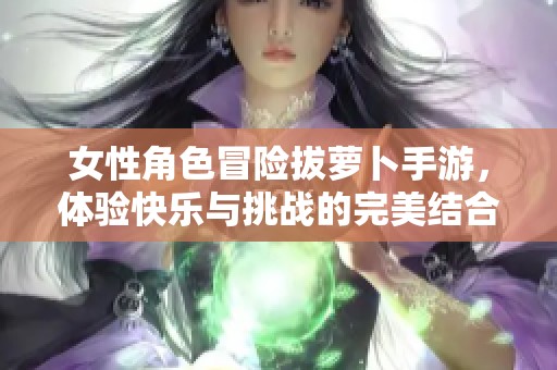 女性角色冒险拔萝卜手游，体验快乐与挑战的完美结合